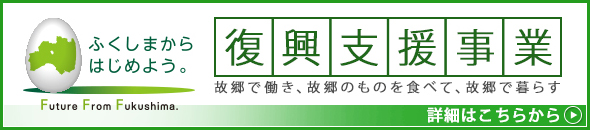 ふくしまからはじめよう。Future From Fukushima.復興支援事業 故郷で働き、故郷のものを食べて、故郷で暮らす。詳細はこちらから