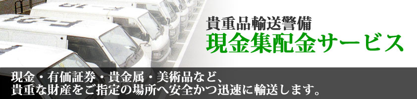 貴重品輸送警備 現金集配金サービス 現金・有価証券・貴金属・美術品など、貴重な財産をご指定の場所へ安全かつ迅速に輸送します。