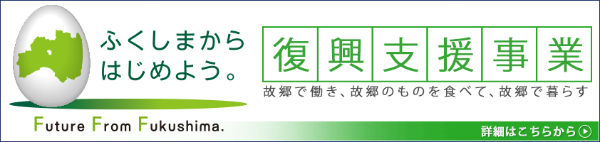 ふくしまからはじめよう。Future From Fukushima.復興支援事業 故郷で働き、故郷のものを食べて、故郷で暮らす。詳細はこちらから